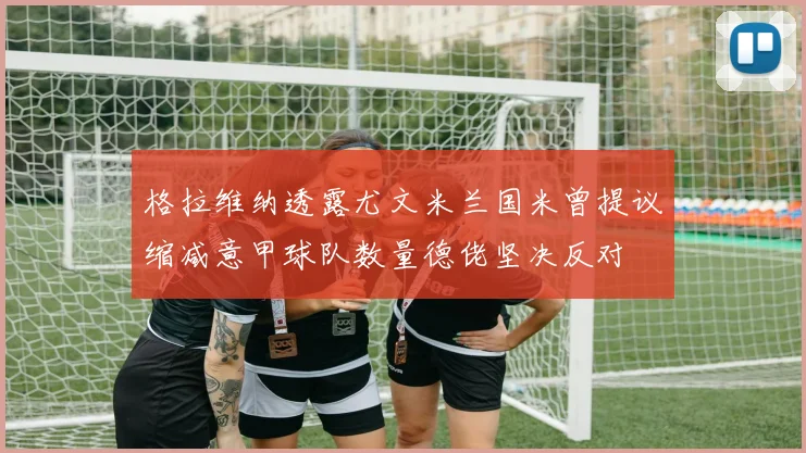 格拉维纳透露尤文米兰国米曾提议缩减意甲球队数量德佬坚决反对