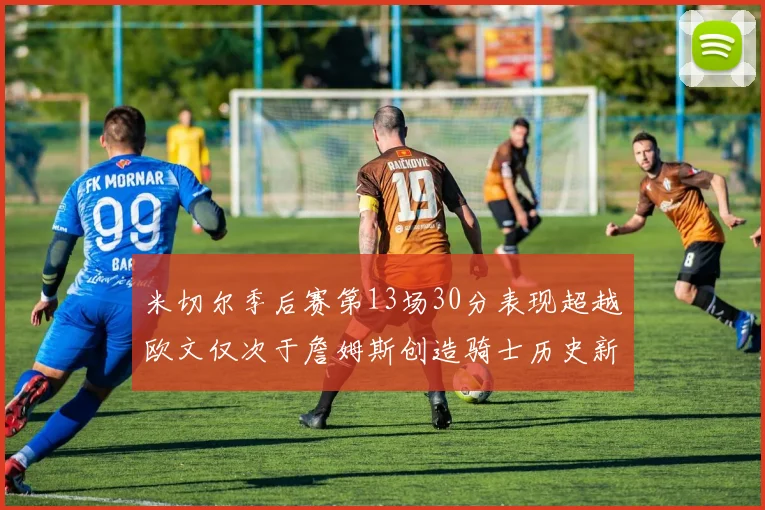 米切尔季后赛第13场30分表现超越欧文仅次于詹姆斯创造骑士历史新纪录