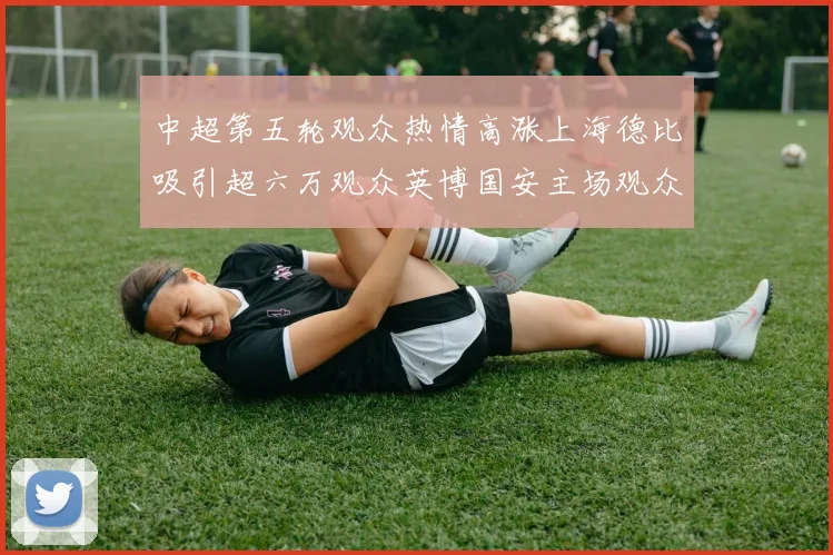 中超第五轮观众热情高涨上海德比吸引超六万观众英博国安主场观众超五万