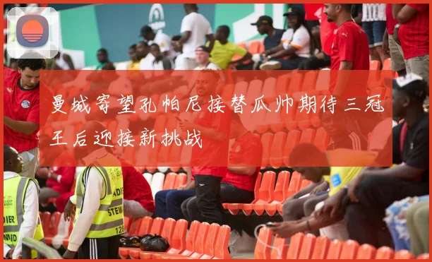曼城寄望孔帕尼接替瓜帅期待三冠王后迎接新挑战