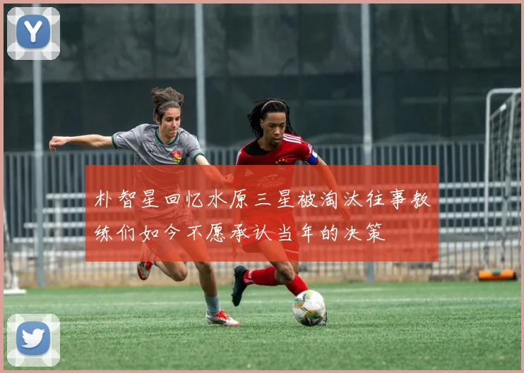 朴智星回忆水原三星被淘汰往事教练们如今不愿承认当年的决策
