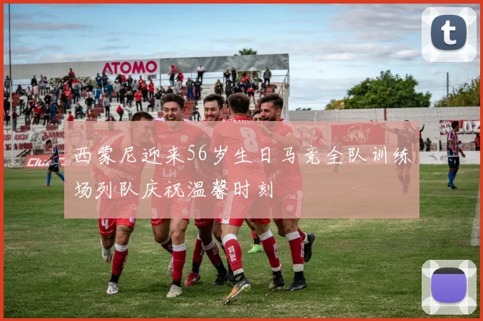 西蒙尼迎来56岁生日马竞全队训练场列队庆祝温馨时刻