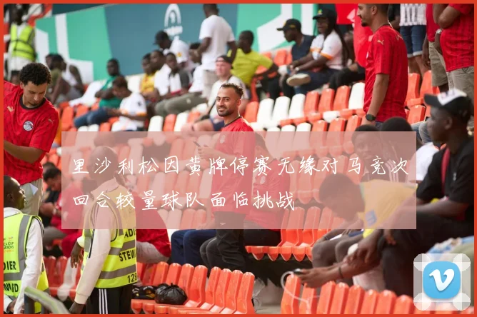 里沙利松因黄牌停赛无缘对马竞次回合较量球队面临挑战